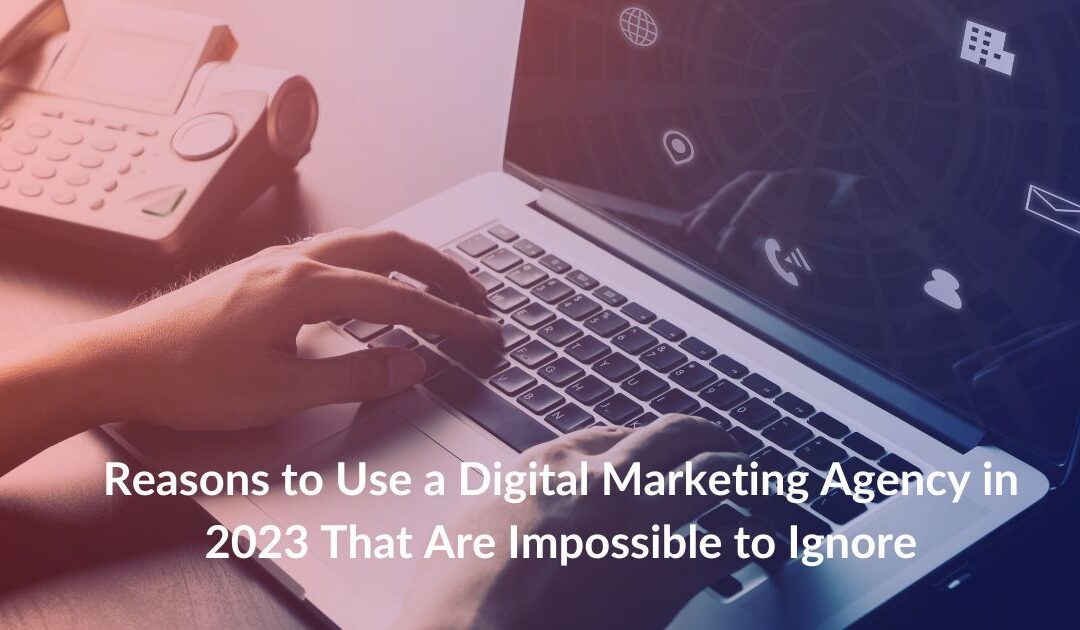 Reasons to Use a Digital Marketing Agency in 2023 That Are Impossible to Ignore